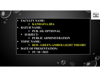  FACULTY NAME:
 KANHAIYA JHA
 BATCH NAME:
 PUB. AD. OPTIONAL
 SUBJECT:
 PUBLIC ADMINISTRATION
 TOPIC NAME:
 RED –GREEN-AMBER LIGHT THEORY
 DATE OF PRESENTATION:
 19 / 10 / 2023
 