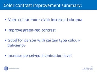 Color contrast improvement summary:

• Make colour more vivid: increased chroma

• Improve green-red contrast

• Good for person with certain type colour-
  deficiency

• Increase perceived illumination level

                                                              23 /
                                                  By Katalin Toth/
                                              September 27, 2012
 