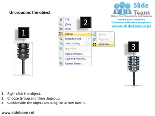 Ungrouping the object

                                                    2
            1
                                                         3




1. Right click the object.
2. Choose Group and then Ungroup.
3. Click beside the object and drag the arrow over it.

www.slideteam.net
 