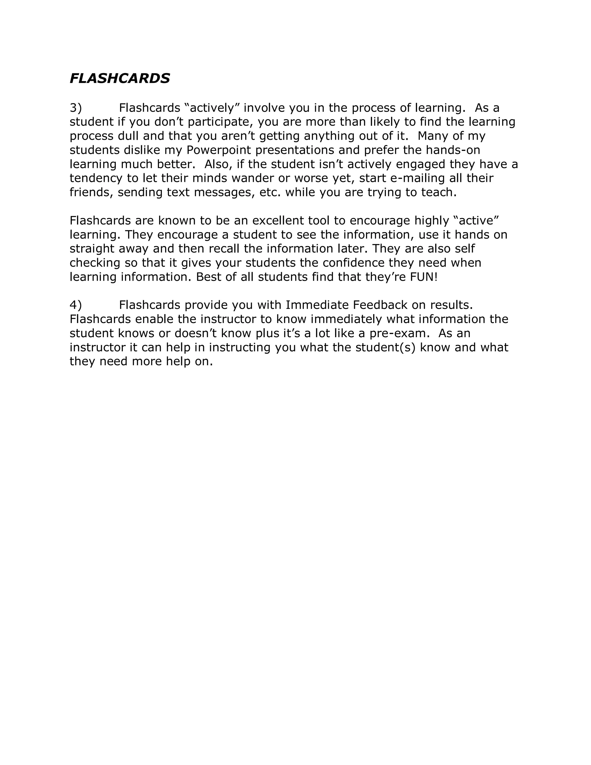 FLASHCARDS

3)       Flashcards “actively” involve you in the process of learning. As a
student if you don’t participate, you are more than likely to find the learning
process dull and that you aren’t getting anything out of it. Many of my
students dislike my Powerpoint presentations and prefer the hands-on
learning much better. Also, if the student isn’t actively engaged they have a
tendency to let their minds wander or worse yet, start e-mailing all their
friends, sending text messages, etc. while you are trying to teach.

Flashcards are known to be an excellent tool to encourage highly “active”
learning. They encourage a student to see the information, use it hands on
straight away and then recall the information later. They are also self
checking so that it gives your students the confidence they need when
learning information. Best of all students find that they’re FUN!

4)       Flashcards provide you with Immediate Feedback on results.
Flashcards enable the instructor to know immediately what information the
student knows or doesn’t know plus it’s a lot like a pre-exam. As an
instructor it can help in instructing you what the student(s) know and what
they need more help on.
 