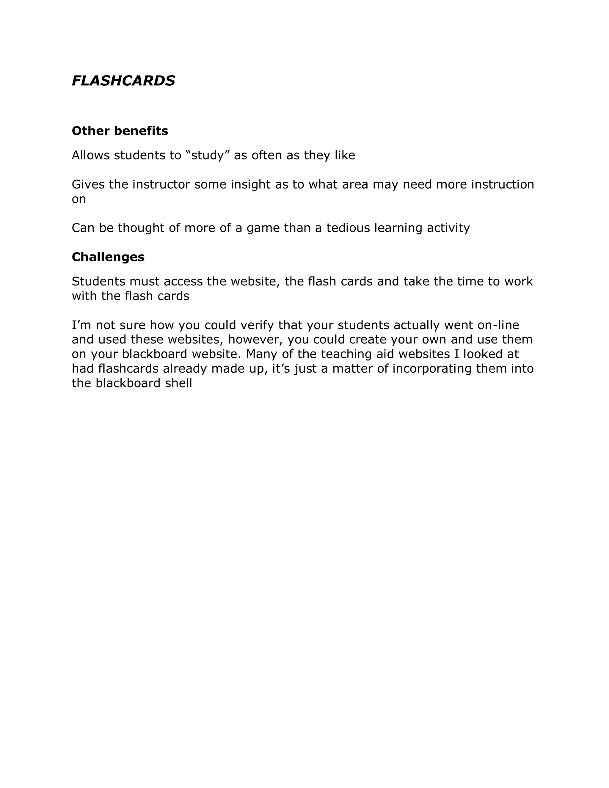 FLASHCARDS


Other benefits

Allows students to “study” as often as they like

Gives the instructor some insight as to what area may need more instruction
on

Can be thought of more of a game than a tedious learning activity

Challenges

Students must access the website, the flash cards and take the time to work
with the flash cards

I’m not sure how you could verify that your students actually went on-line
and used these websites, however, you could create your own and use them
on your blackboard website. Many of the teaching aid websites I looked at
had flashcards already made up, it’s just a matter of incorporating them into
the blackboard shell
 