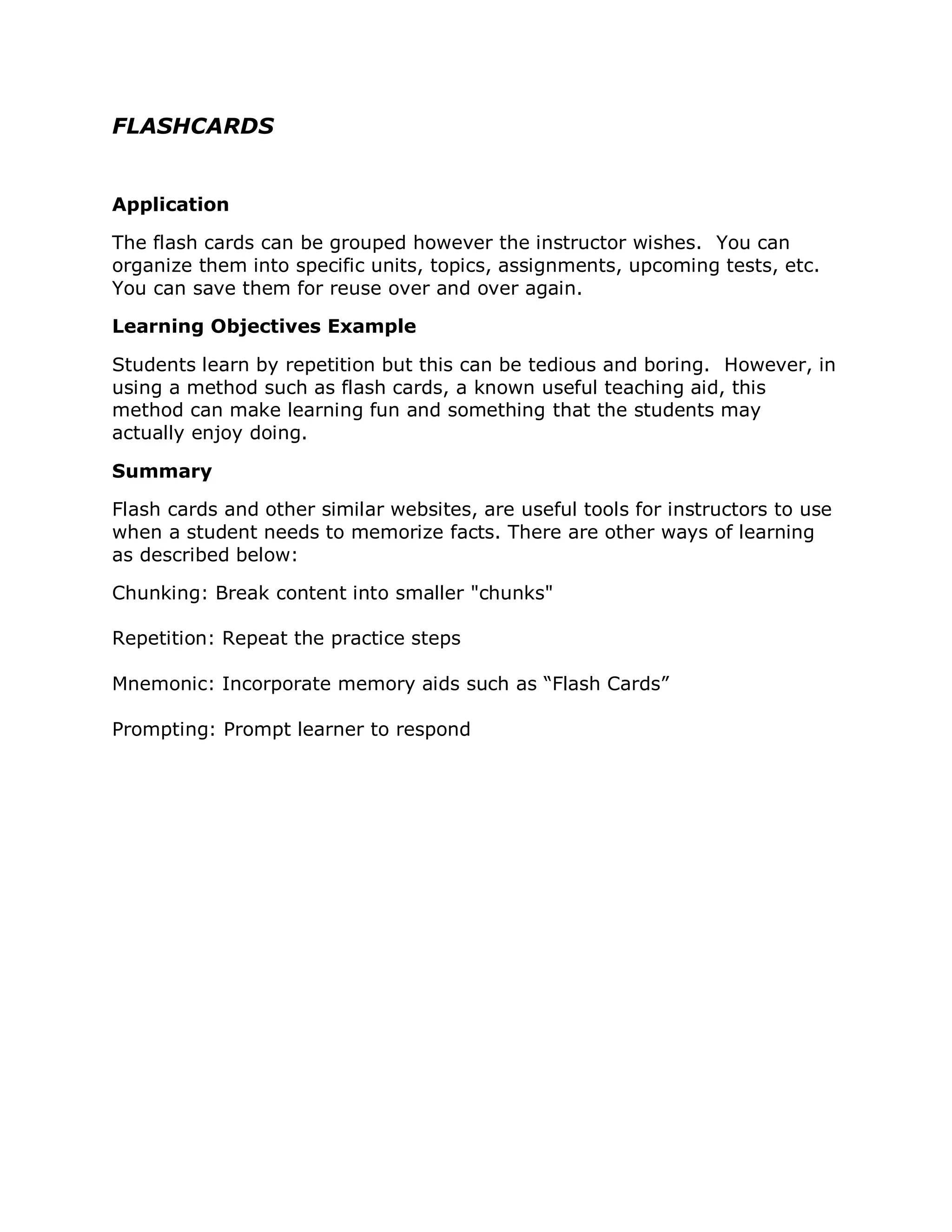 FLASHCARDS


Application

The flash cards can be grouped however the instructor wishes. You can
organize them into specific units, topics, assignments, upcoming tests, etc.
You can save them for reuse over and over again.

Learning Objectives Example

Students learn by repetition but this can be tedious and boring. However, in
using a method such as flash cards, a known useful teaching aid, this
method can make learning fun and something that the students may
actually enjoy doing.

Summary

Flash cards and other similar websites, are useful tools for instructors to use
when a student needs to memorize facts. There are other ways of learning
as described below:

Chunking: Break content into smaller "chunks"

Repetition: Repeat the practice steps

Mnemonic: Incorporate memory aids such as “Flash Cards”

Prompting: Prompt learner to respond
 