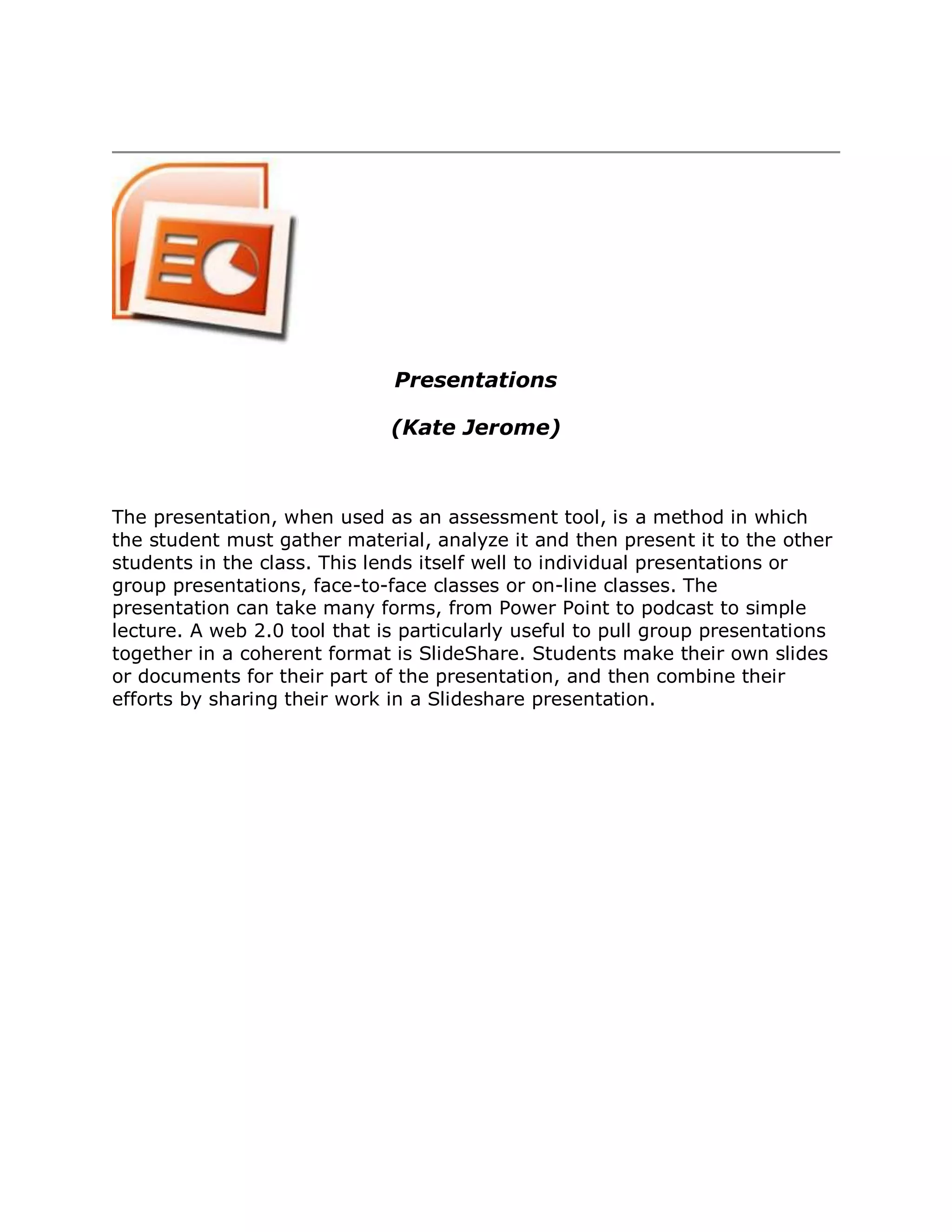 Presentations

                              (Kate Jerome)



The presentation, when used as an assessment tool, is a method in which
the student must gather material, analyze it and then present it to the other
students in the class. This lends itself well to individual presentations or
group presentations, face-to-face classes or on-line classes. The
presentation can take many forms, from Power Point to podcast to simple
lecture. A web 2.0 tool that is particularly useful to pull group presentations
together in a coherent format is SlideShare. Students make their own slides
or documents for their part of the presentation, and then combine their
efforts by sharing their work in a Slideshare presentation.
 