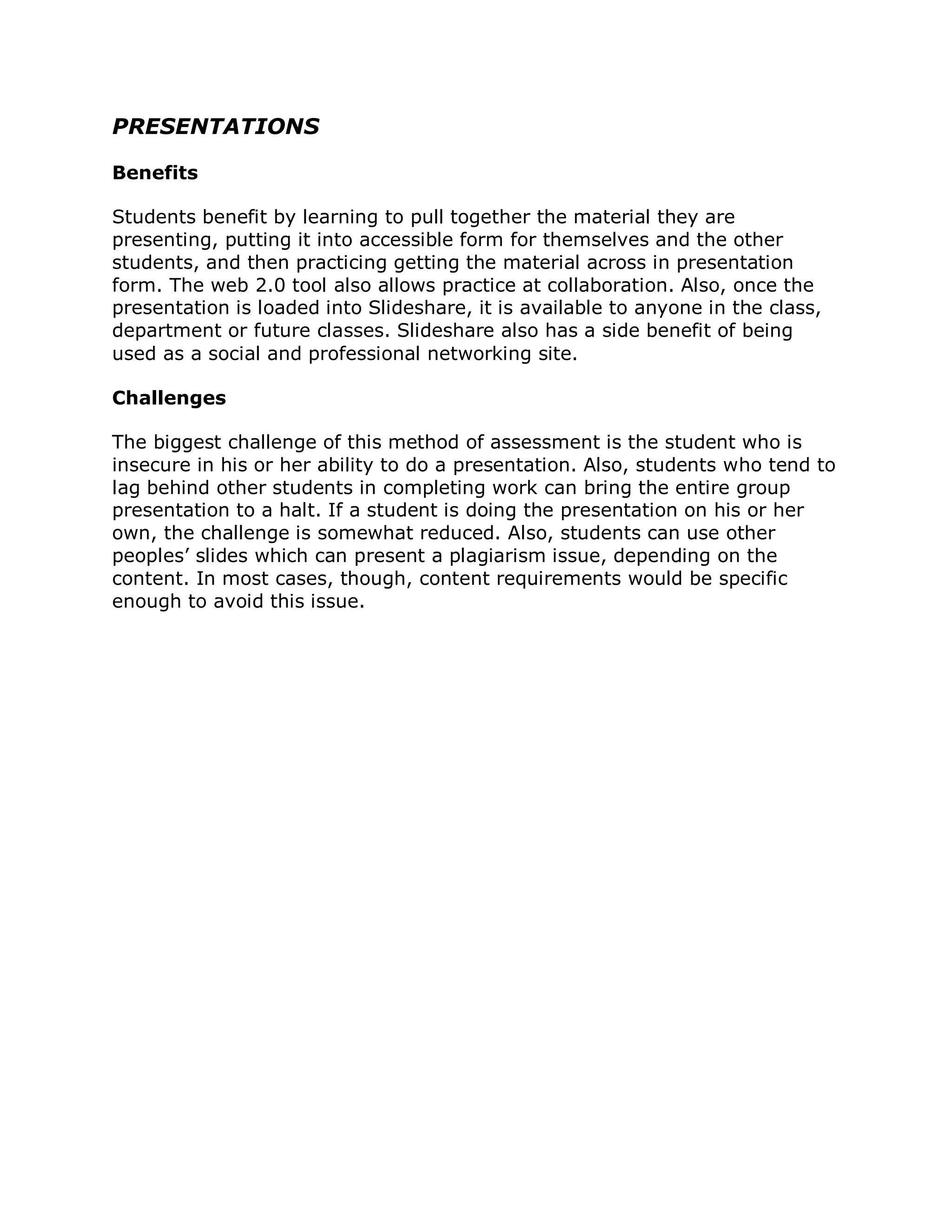 PRESENTATIONS

Benefits

Students benefit by learning to pull together the material they are
presenting, putting it into accessible form for themselves and the other
students, and then practicing getting the material across in presentation
form. The web 2.0 tool also allows practice at collaboration. Also, once the
presentation is loaded into Slideshare, it is available to anyone in the class,
department or future classes. Slideshare also has a side benefit of being
used as a social and professional networking site.

Challenges

The biggest challenge of this method of assessment is the student who is
insecure in his or her ability to do a presentation. Also, students who tend to
lag behind other students in completing work can bring the entire group
presentation to a halt. If a student is doing the presentation on his or her
own, the challenge is somewhat reduced. Also, students can use other
peoples’ slides which can present a plagiarism issue, depending on the
content. In most cases, though, content requirements would be specific
enough to avoid this issue.
 