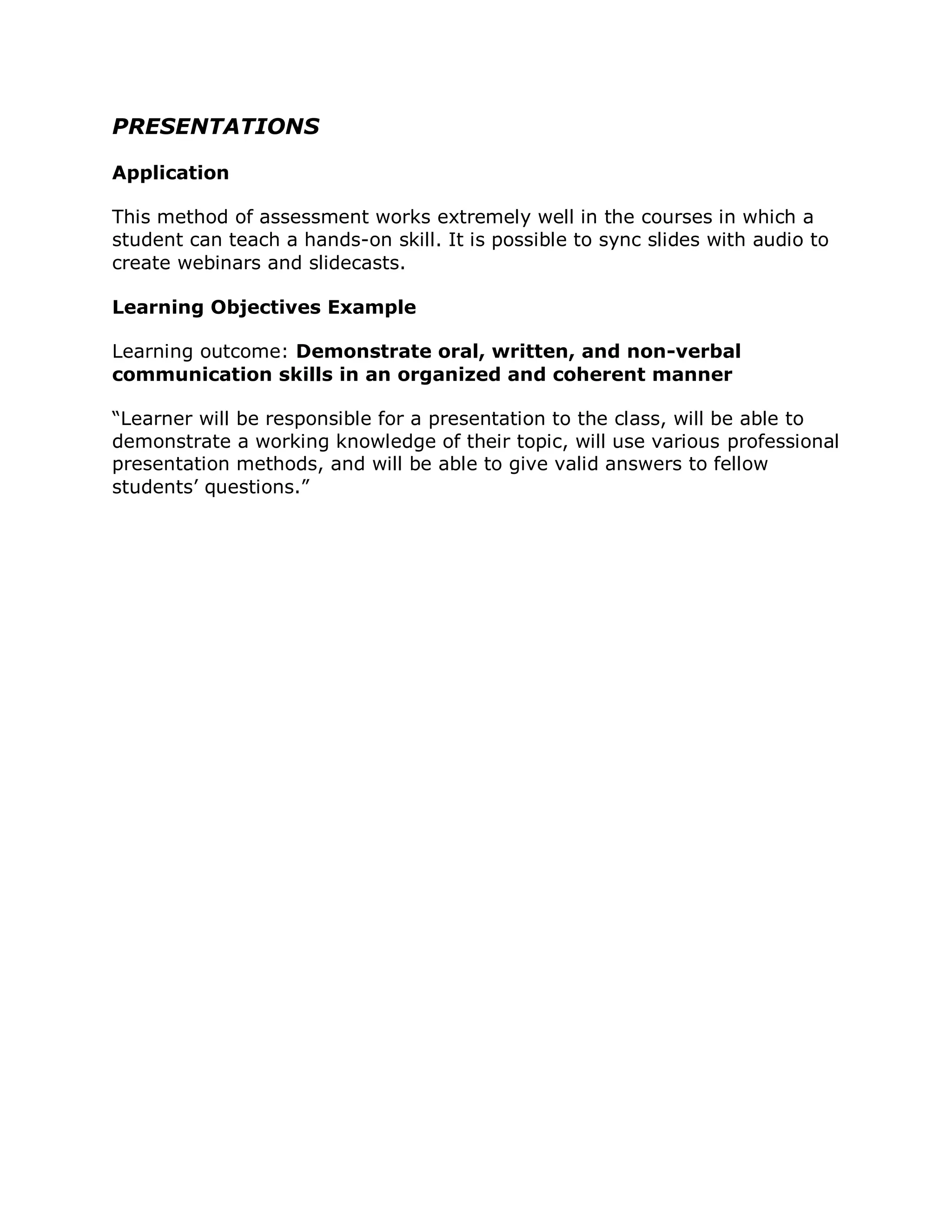 PRESENTATIONS

Application

This method of assessment works extremely well in the courses in which a
student can teach a hands-on skill. It is possible to sync slides with audio to
create webinars and slidecasts.

Learning Objectives Example

Learning outcome: Demonstrate oral, written, and non-verbal
communication skills in an organized and coherent manner

“Learner will be responsible for a presentation to the class, will be able to
demonstrate a working knowledge of their topic, will use various professional
presentation methods, and will be able to give valid answers to fellow
students’ questions.”
 