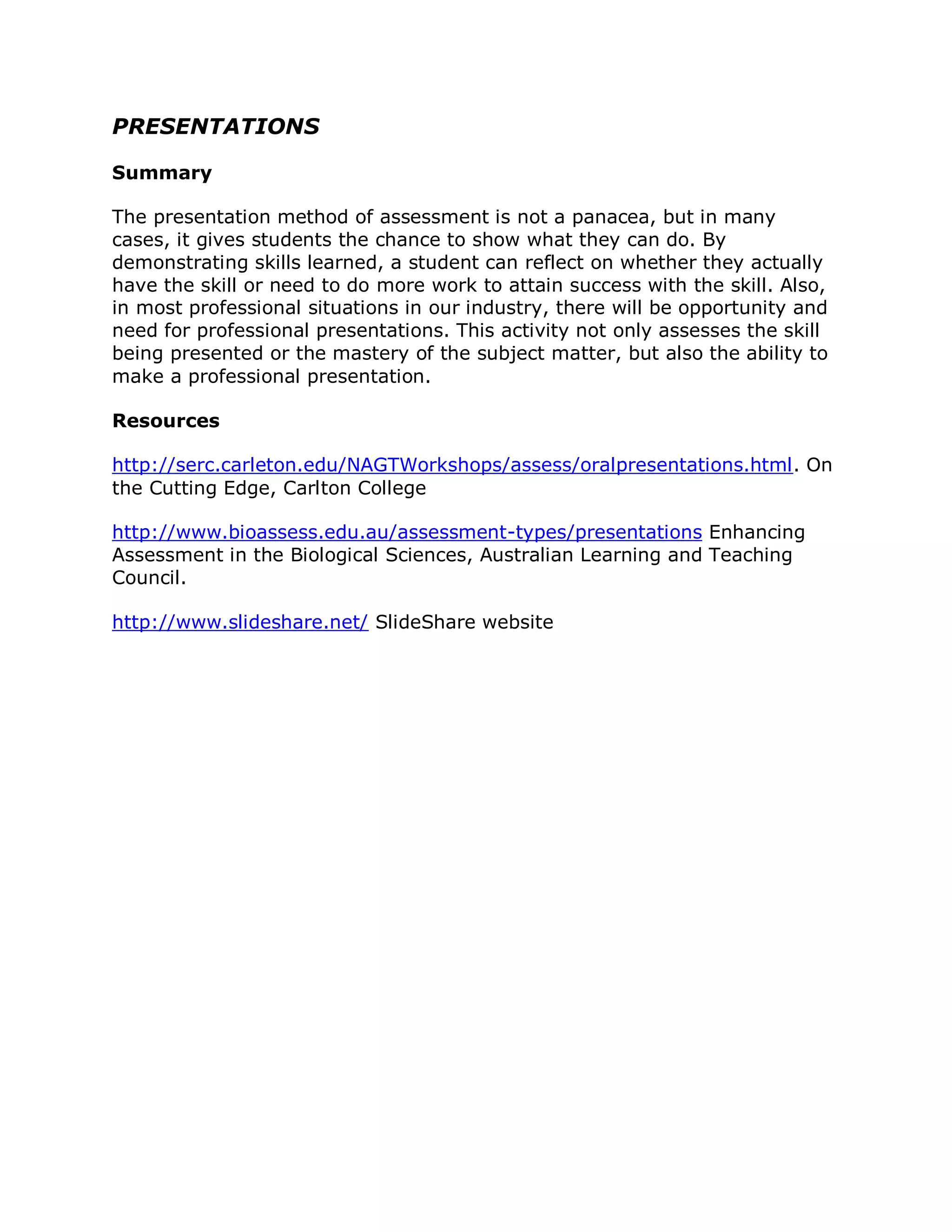 PRESENTATIONS

Summary

The presentation method of assessment is not a panacea, but in many
cases, it gives students the chance to show what they can do. By
demonstrating skills learned, a student can reflect on whether they actually
have the skill or need to do more work to attain success with the skill. Also,
in most professional situations in our industry, there will be opportunity and
need for professional presentations. This activity not only assesses the skill
being presented or the mastery of the subject matter, but also the ability to
make a professional presentation.

Resources

http://serc.carleton.edu/NAGTWorkshops/assess/oralpresentations.html. On
the Cutting Edge, Carlton College

http://www.bioassess.edu.au/assessment-types/presentations Enhancing
Assessment in the Biological Sciences, Australian Learning and Teaching
Council.

http://www.slideshare.net/ SlideShare website
 