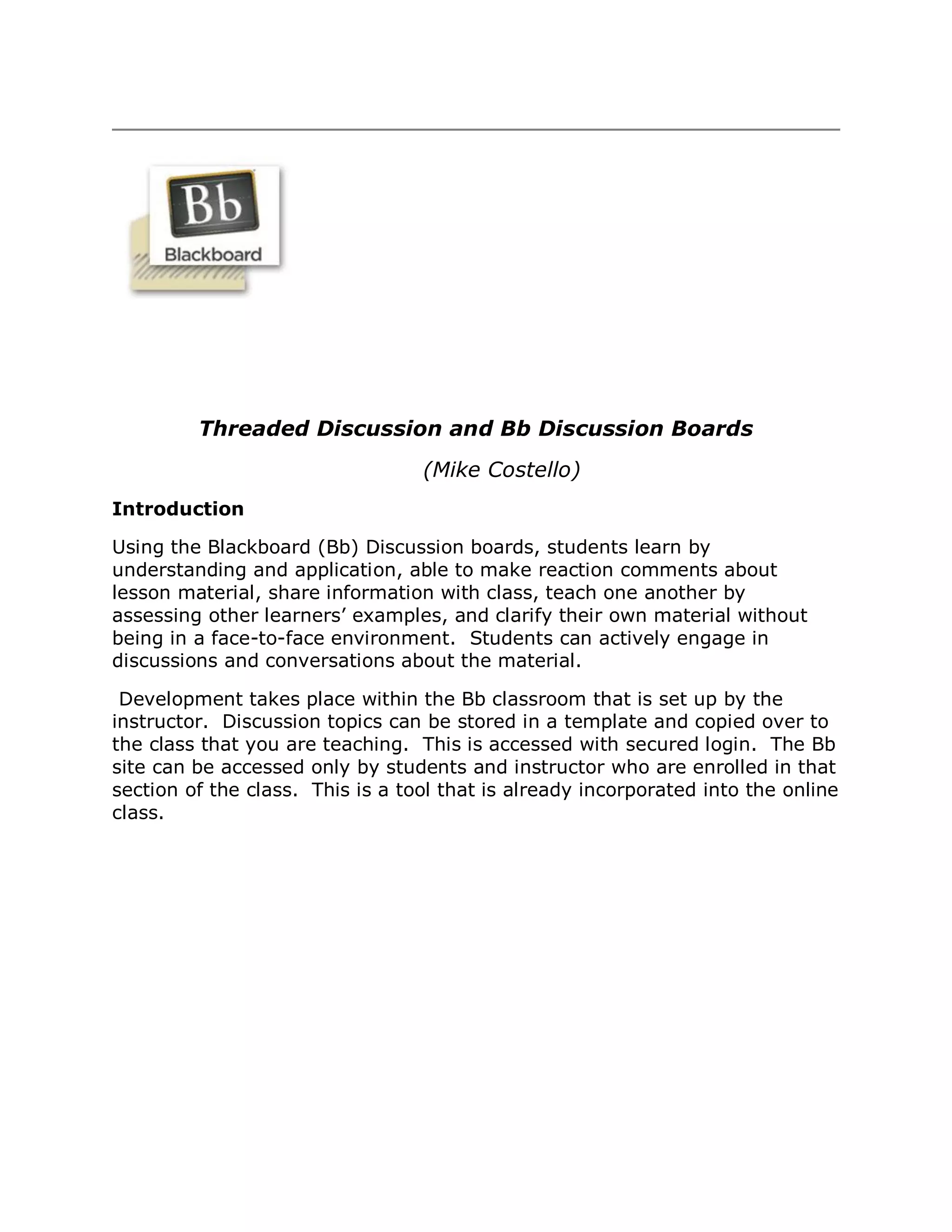 Threaded Discussion and Bb Discussion Boards
                                  (Mike Costello)
Introduction

Using the Blackboard (Bb) Discussion boards, students learn by
understanding and application, able to make reaction comments about
lesson material, share information with class, teach one another by
assessing other learners’ examples, and clarify their own material without
being in a face-to-face environment. Students can actively engage in
discussions and conversations about the material.

 Development takes place within the Bb classroom that is set up by the
instructor. Discussion topics can be stored in a template and copied over to
the class that you are teaching. This is accessed with secured login. The Bb
site can be accessed only by students and instructor who are enrolled in that
section of the class. This is a tool that is already incorporated into the online
class.
 
