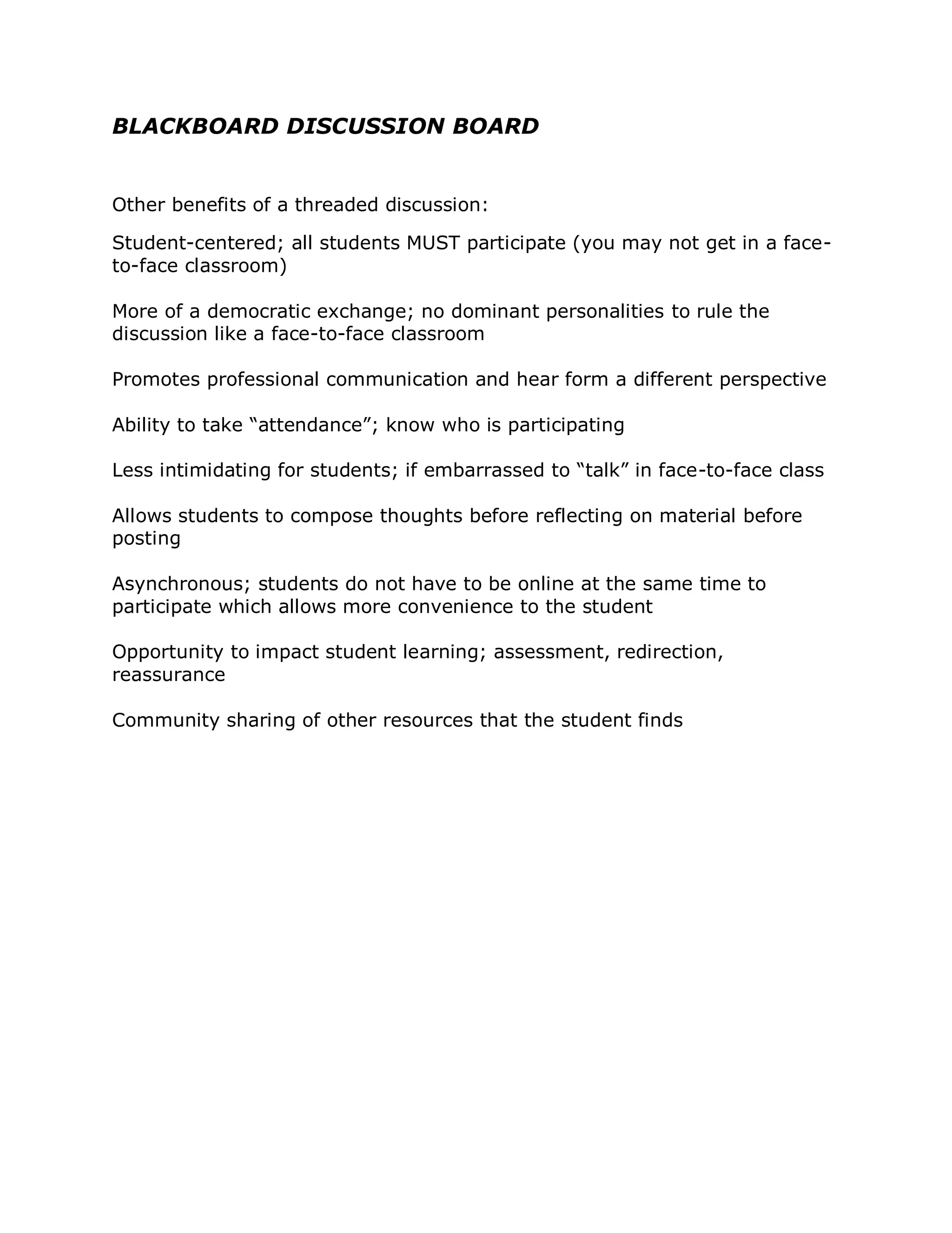 BLACKBOARD DISCUSSION BOARD


Other benefits of a threaded discussion:

Student-centered; all students MUST participate (you may not get in a face-
to-face classroom)

More of a democratic exchange; no dominant personalities to rule the
discussion like a face-to-face classroom

Promotes professional communication and hear form a different perspective

Ability to take “attendance”; know who is participating

Less intimidating for students; if embarrassed to “talk” in face-to-face class

Allows students to compose thoughts before reflecting on material before
posting

Asynchronous; students do not have to be online at the same time to
participate which allows more convenience to the student

Opportunity to impact student learning; assessment, redirection,
reassurance

Community sharing of other resources that the student finds
 