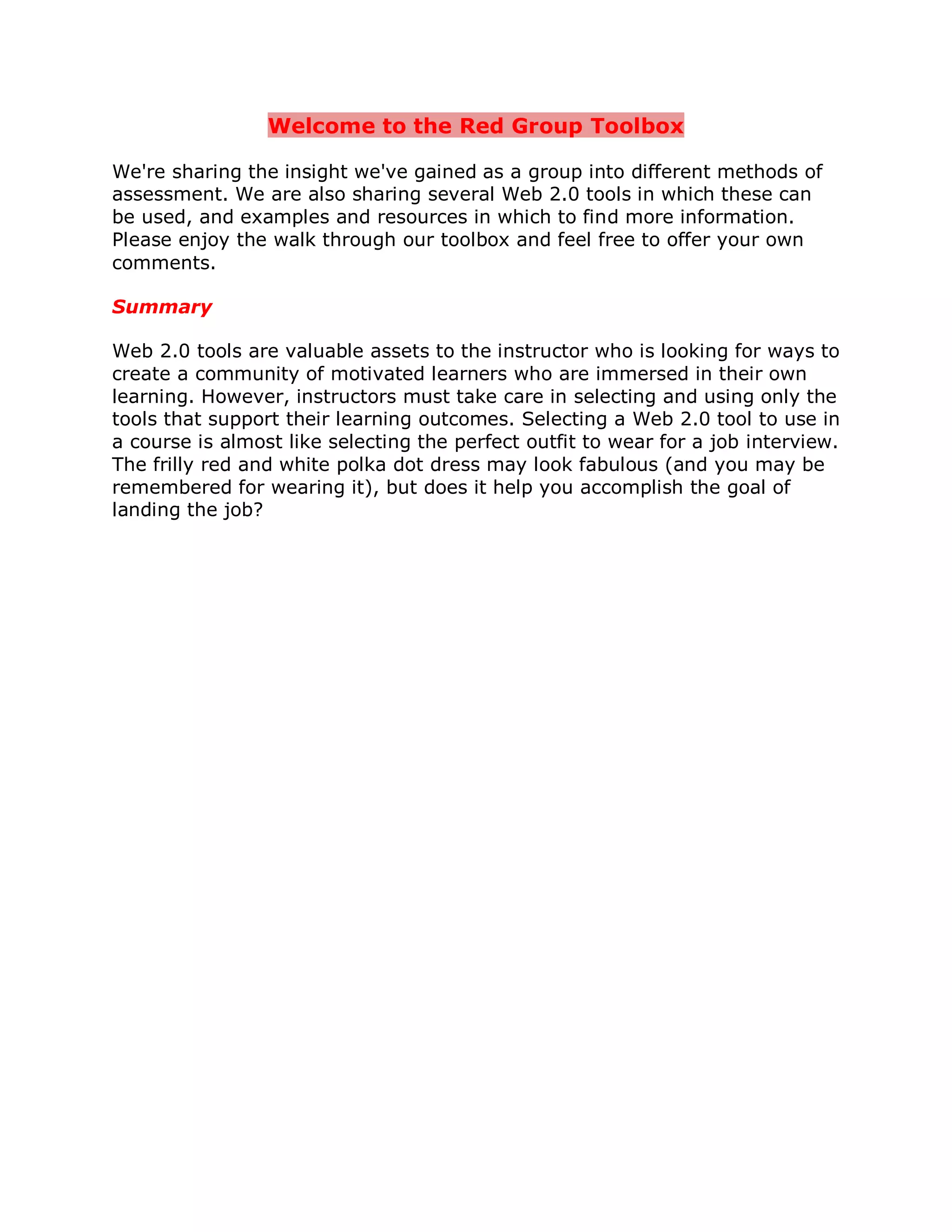 Welcome to the Red Group Toolbox

We're sharing the insight we've gained as a group into different methods of
assessment. We are also sharing several Web 2.0 tools in which these can
be used, and examples and resources in which to find more information.
Please enjoy the walk through our toolbox and feel free to offer your own
comments.

Summary

Web 2.0 tools are valuable assets to the instructor who is looking for ways to
create a community of motivated learners who are immersed in their own
learning. However, instructors must take care in selecting and using only the
tools that support their learning outcomes. Selecting a Web 2.0 tool to use in
a course is almost like selecting the perfect outfit to wear for a job interview.
The frilly red and white polka dot dress may look fabulous (and you may be
remembered for wearing it), but does it help you accomplish the goal of
landing the job?
 