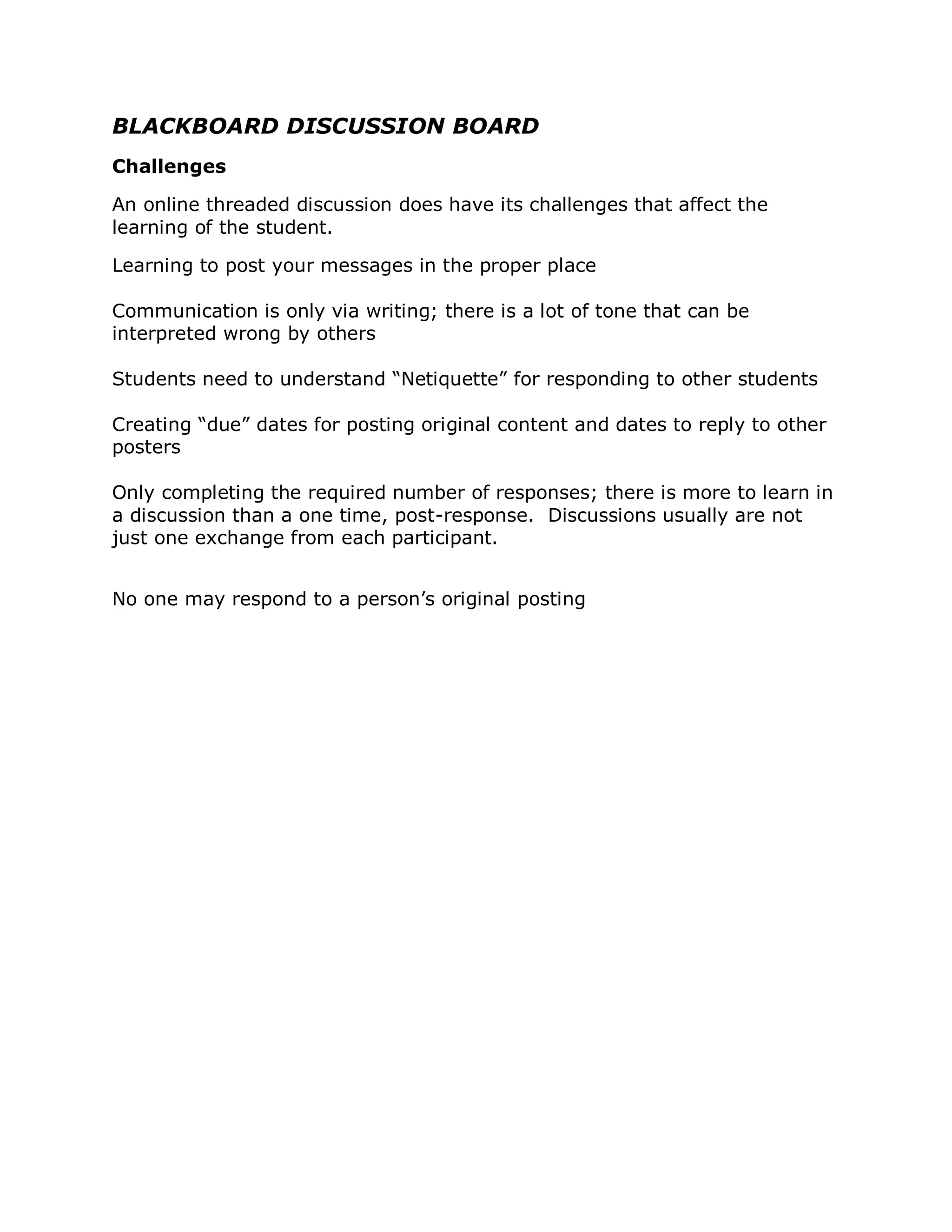 BLACKBOARD DISCUSSION BOARD
Challenges

An online threaded discussion does have its challenges that affect the
learning of the student.

Learning to post your messages in the proper place

Communication is only via writing; there is a lot of tone that can be
interpreted wrong by others

Students need to understand “Netiquette” for responding to other students

Creating “due” dates for posting original content and dates to reply to other
posters

Only completing the required number of responses; there is more to learn in
a discussion than a one time, post-response. Discussions usually are not
just one exchange from each participant.


No one may respond to a person’s original posting
 