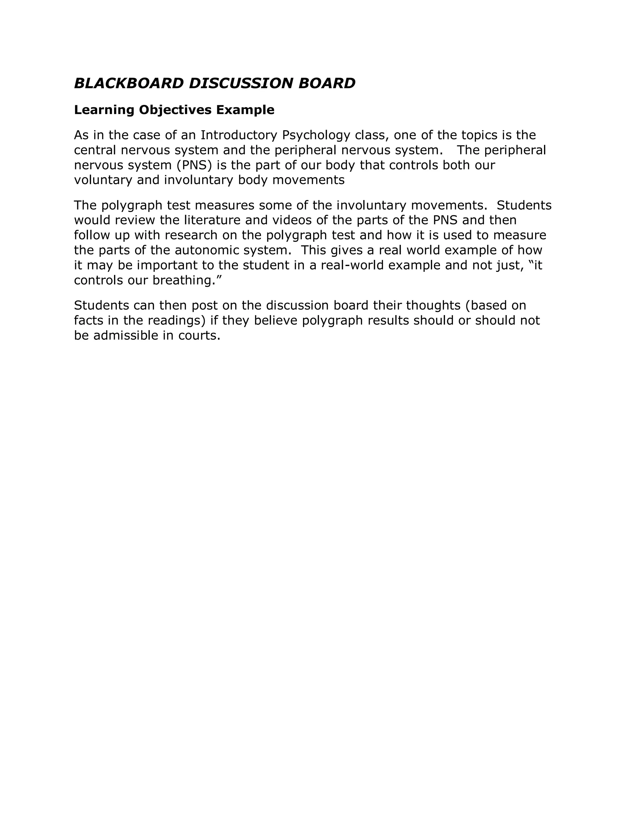 BLACKBOARD DISCUSSION BOARD
Learning Objectives Example

As in the case of an Introductory Psychology class, one of the topics is the
central nervous system and the peripheral nervous system. The peripheral
nervous system (PNS) is the part of our body that controls both our
voluntary and involuntary body movements

The polygraph test measures some of the involuntary movements. Students
would review the literature and videos of the parts of the PNS and then
follow up with research on the polygraph test and how it is used to measure
the parts of the autonomic system. This gives a real world example of how
it may be important to the student in a real-world example and not just, “it
controls our breathing.”

Students can then post on the discussion board their thoughts (based on
facts in the readings) if they believe polygraph results should or should not
be admissible in courts.
 