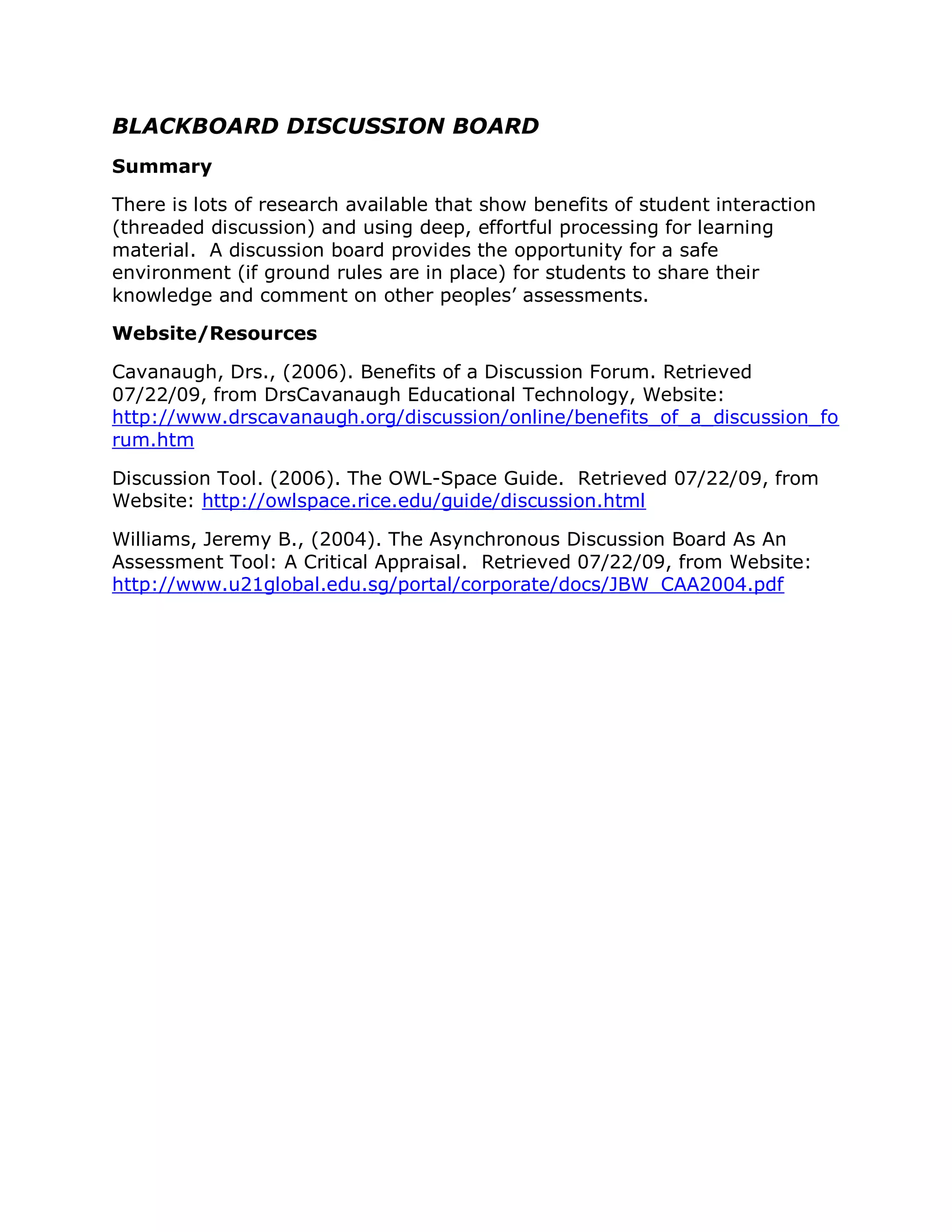 BLACKBOARD DISCUSSION BOARD
Summary

There is lots of research available that show benefits of student interaction
(threaded discussion) and using deep, effortful processing for learning
material. A discussion board provides the opportunity for a safe
environment (if ground rules are in place) for students to share their
knowledge and comment on other peoples’ assessments.

Website/Resources

Cavanaugh, Drs., (2006). Benefits of a Discussion Forum. Retrieved
07/22/09, from DrsCavanaugh Educational Technology, Website:
http://www.drscavanaugh.org/discussion/online/benefits_of_a_discussion_fo
rum.htm

Discussion Tool. (2006). The OWL-Space Guide. Retrieved 07/22/09, from
Website: http://owlspace.rice.edu/guide/discussion.html

Williams, Jeremy B., (2004). The Asynchronous Discussion Board As An
Assessment Tool: A Critical Appraisal. Retrieved 07/22/09, from Website:
http://www.u21global.edu.sg/portal/corporate/docs/JBW_CAA2004.pdf
 