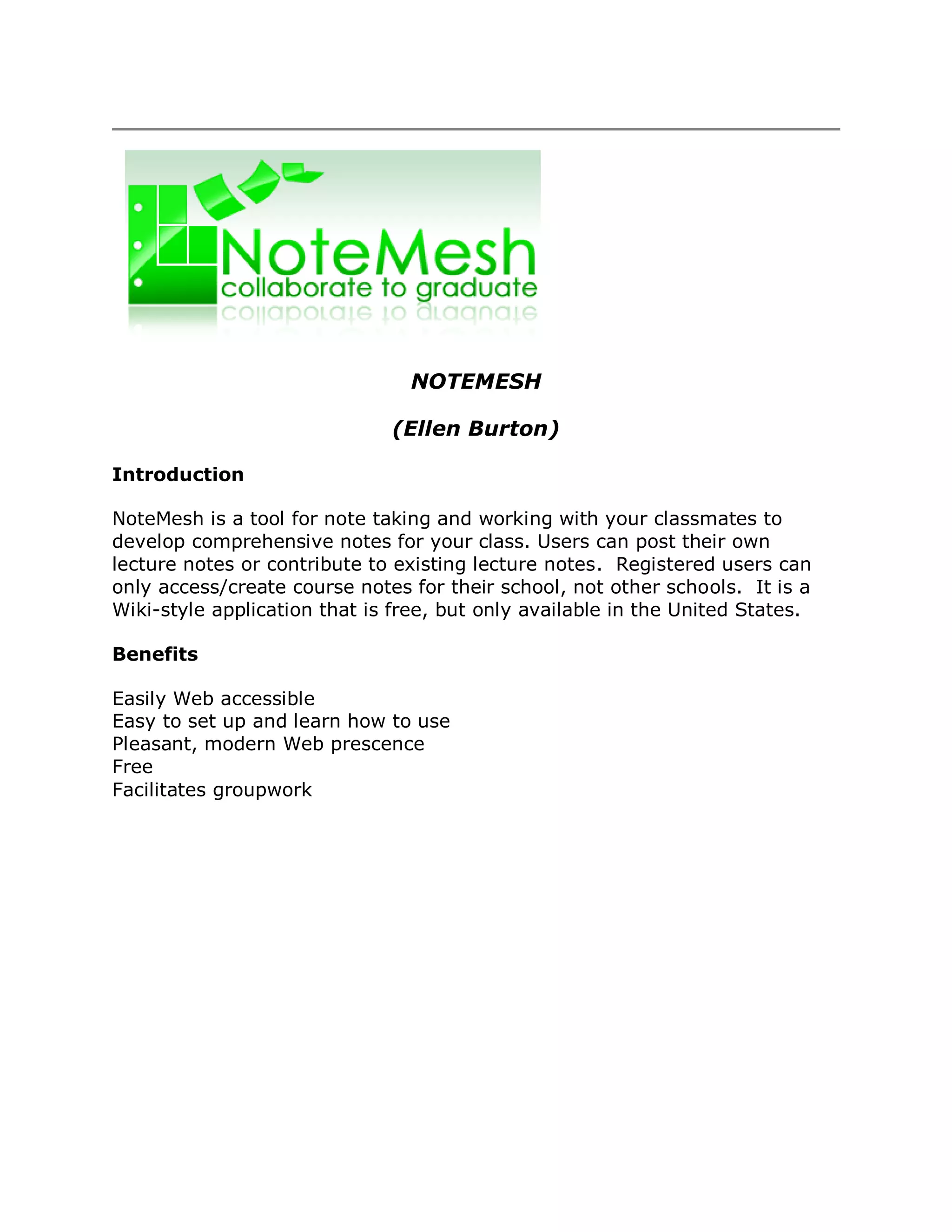 NOTEMESH

                              (Ellen Burton)

Introduction

NoteMesh is a tool for note taking and working with your classmates to
develop comprehensive notes for your class. Users can post their own
lecture notes or contribute to existing lecture notes. Registered users can
only access/create course notes for their school, not other schools. It is a
Wiki-style application that is free, but only available in the United States.

Benefits

Easily Web accessible
Easy to set up and learn how to use
Pleasant, modern Web prescence
Free
Facilitates groupwork
 