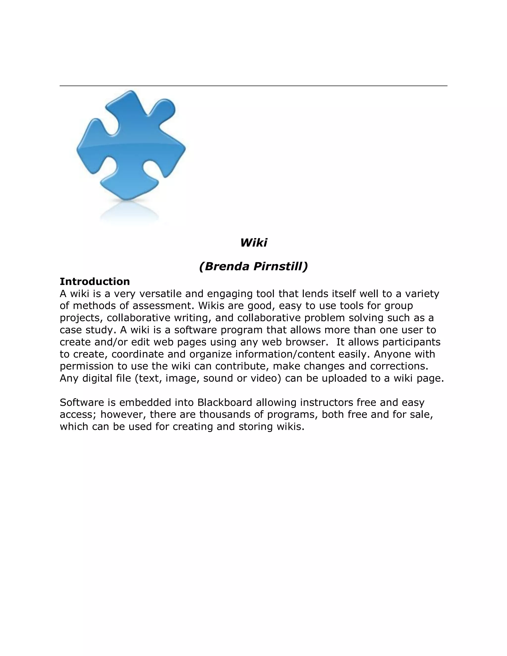 Wiki

                            (Brenda Pirnstill)
Introduction
A wiki is a very versatile and engaging tool that lends itself well to a variety
of methods of assessment. Wikis are good, easy to use tools for group
projects, collaborative writing, and collaborative problem solving such as a
case study. A wiki is a software program that allows more than one user to
create and/or edit web pages using any web browser. It allows participants
to create, coordinate and organize information/content easily. Anyone with
permission to use the wiki can contribute, make changes and corrections.
Any digital file (text, image, sound or video) can be uploaded to a wiki page.

Software is embedded into Blackboard allowing instructors free and easy
access; however, there are thousands of programs, both free and for sale,
which can be used for creating and storing wikis.
 