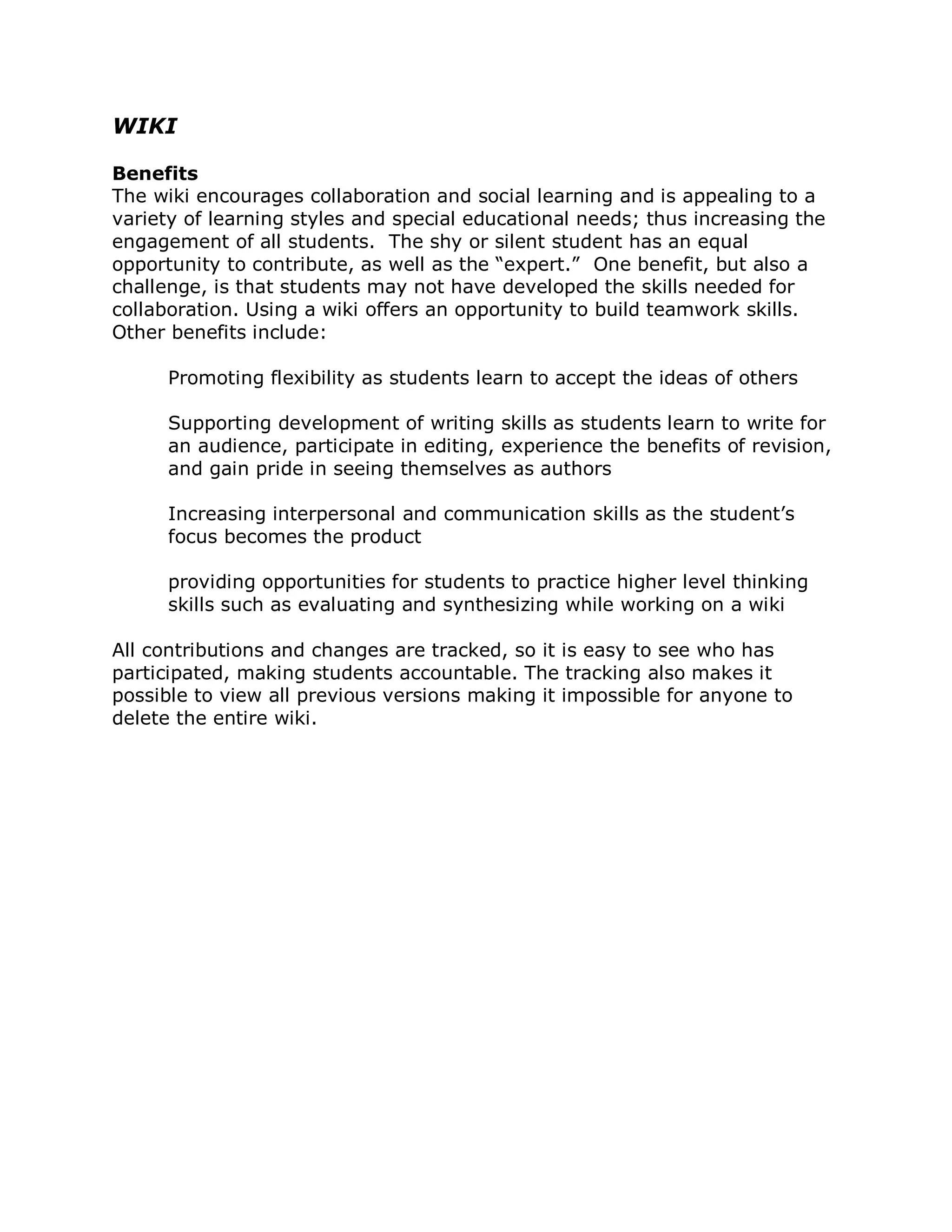WIKI

Benefits
The wiki encourages collaboration and social learning and is appealing to a
variety of learning styles and special educational needs; thus increasing the
engagement of all students. The shy or silent student has an equal
opportunity to contribute, as well as the “expert.” One benefit, but also a
challenge, is that students may not have developed the skills needed for
collaboration. Using a wiki offers an opportunity to build teamwork skills.
Other benefits include:

      Promoting flexibility as students learn to accept the ideas of others

      Supporting development of writing skills as students learn to write for
      an audience, participate in editing, experience the benefits of revision,
      and gain pride in seeing themselves as authors

      Increasing interpersonal and communication skills as the student’s
      focus becomes the product

      providing opportunities for students to practice higher level thinking
      skills such as evaluating and synthesizing while working on a wiki

All contributions and changes are tracked, so it is easy to see who has
participated, making students accountable. The tracking also makes it
possible to view all previous versions making it impossible for anyone to
delete the entire wiki.
 