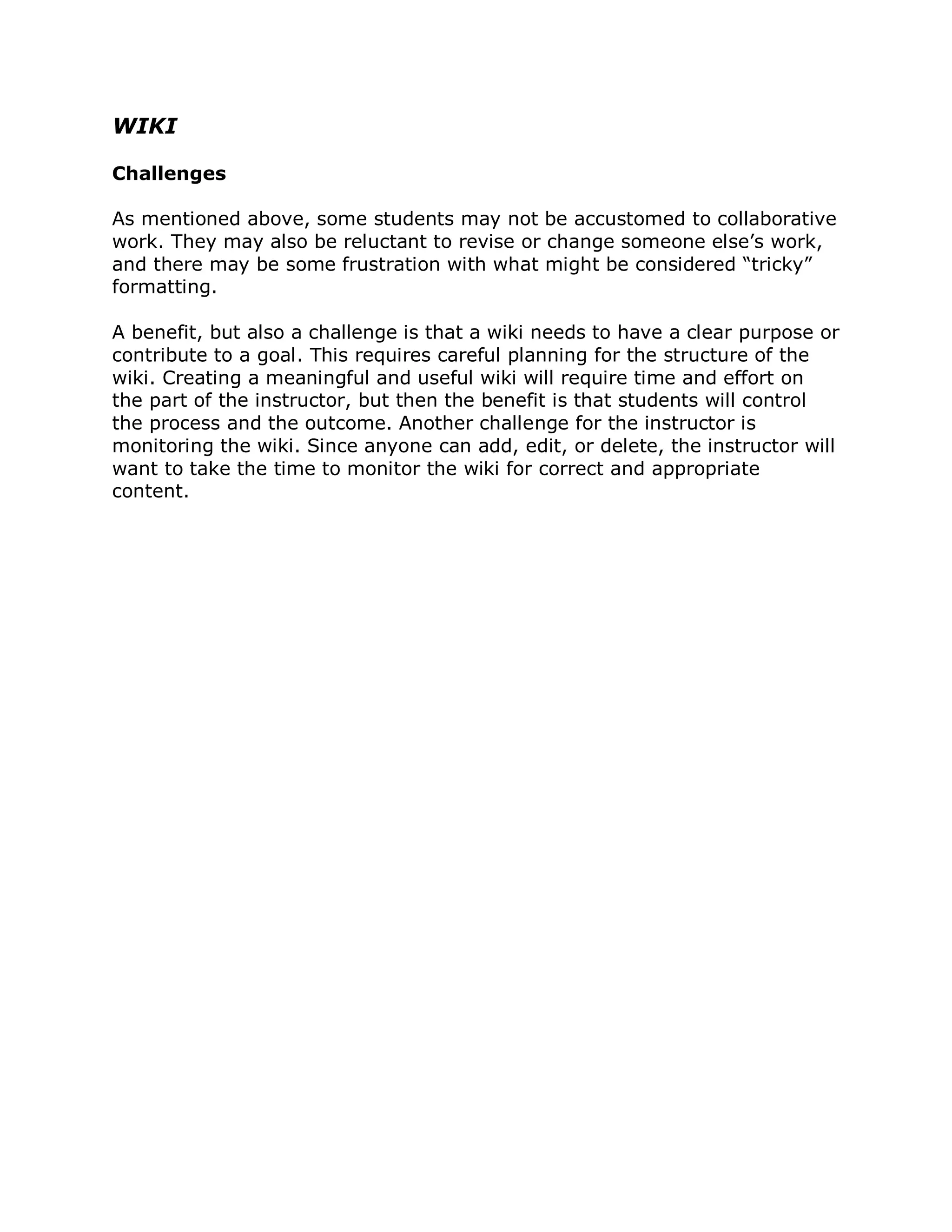 WIKI

Challenges

As mentioned above, some students may not be accustomed to collaborative
work. They may also be reluctant to revise or change someone else’s work,
and there may be some frustration with what might be considered “tricky”
formatting.

A benefit, but also a challenge is that a wiki needs to have a clear purpose or
contribute to a goal. This requires careful planning for the structure of the
wiki. Creating a meaningful and useful wiki will require time and effort on
the part of the instructor, but then the benefit is that students will control
the process and the outcome. Another challenge for the instructor is
monitoring the wiki. Since anyone can add, edit, or delete, the instructor will
want to take the time to monitor the wiki for correct and appropriate
content.
 