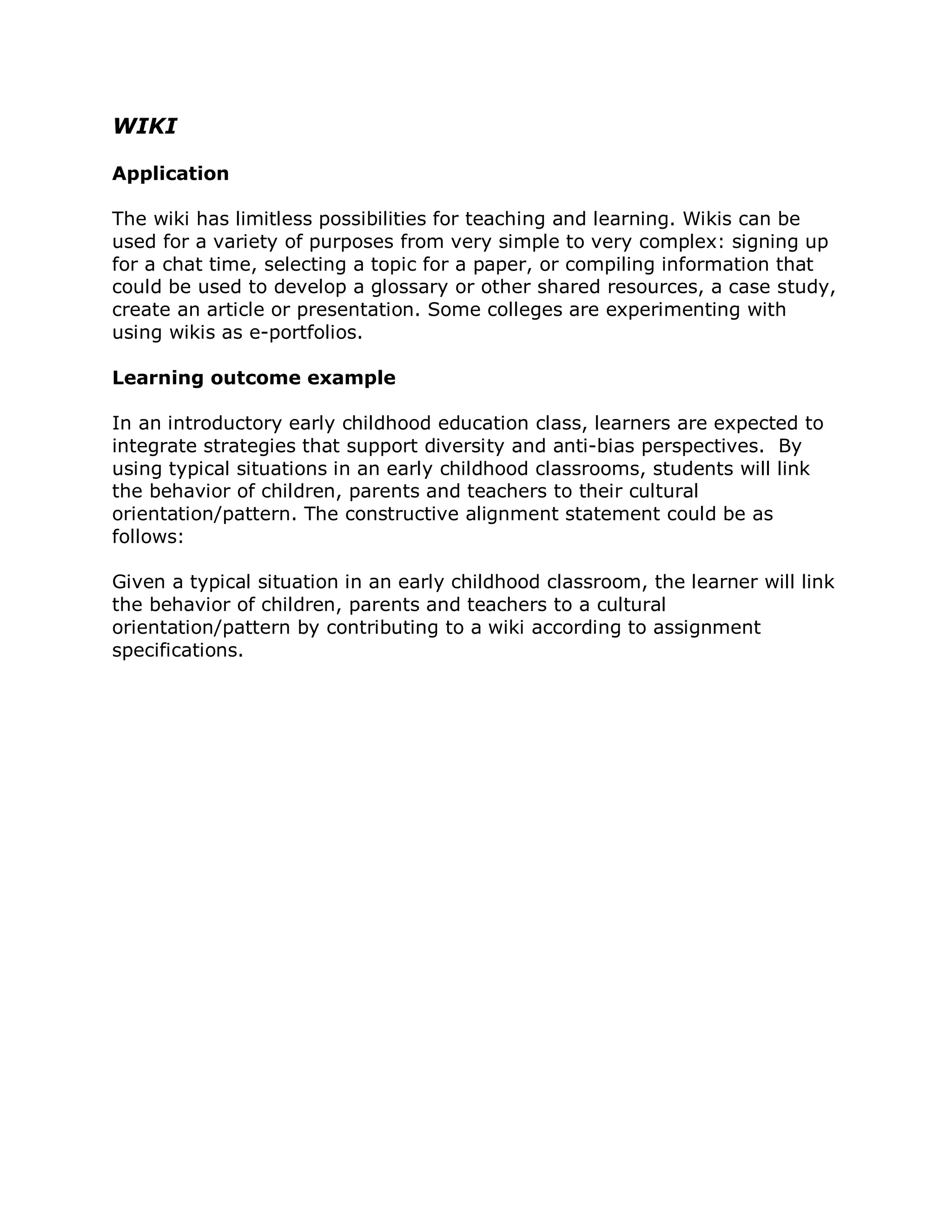 WIKI

Application

The wiki has limitless possibilities for teaching and learning. Wikis can be
used for a variety of purposes from very simple to very complex: signing up
for a chat time, selecting a topic for a paper, or compiling information that
could be used to develop a glossary or other shared resources, a case study,
create an article or presentation. Some colleges are experimenting with
using wikis as e-portfolios.

Learning outcome example

In an introductory early childhood education class, learners are expected to
integrate strategies that support diversity and anti-bias perspectives. By
using typical situations in an early childhood classrooms, students will link
the behavior of children, parents and teachers to their cultural
orientation/pattern. The constructive alignment statement could be as
follows:

Given a typical situation in an early childhood classroom, the learner will link
the behavior of children, parents and teachers to a cultural
orientation/pattern by contributing to a wiki according to assignment
specifications.
 
