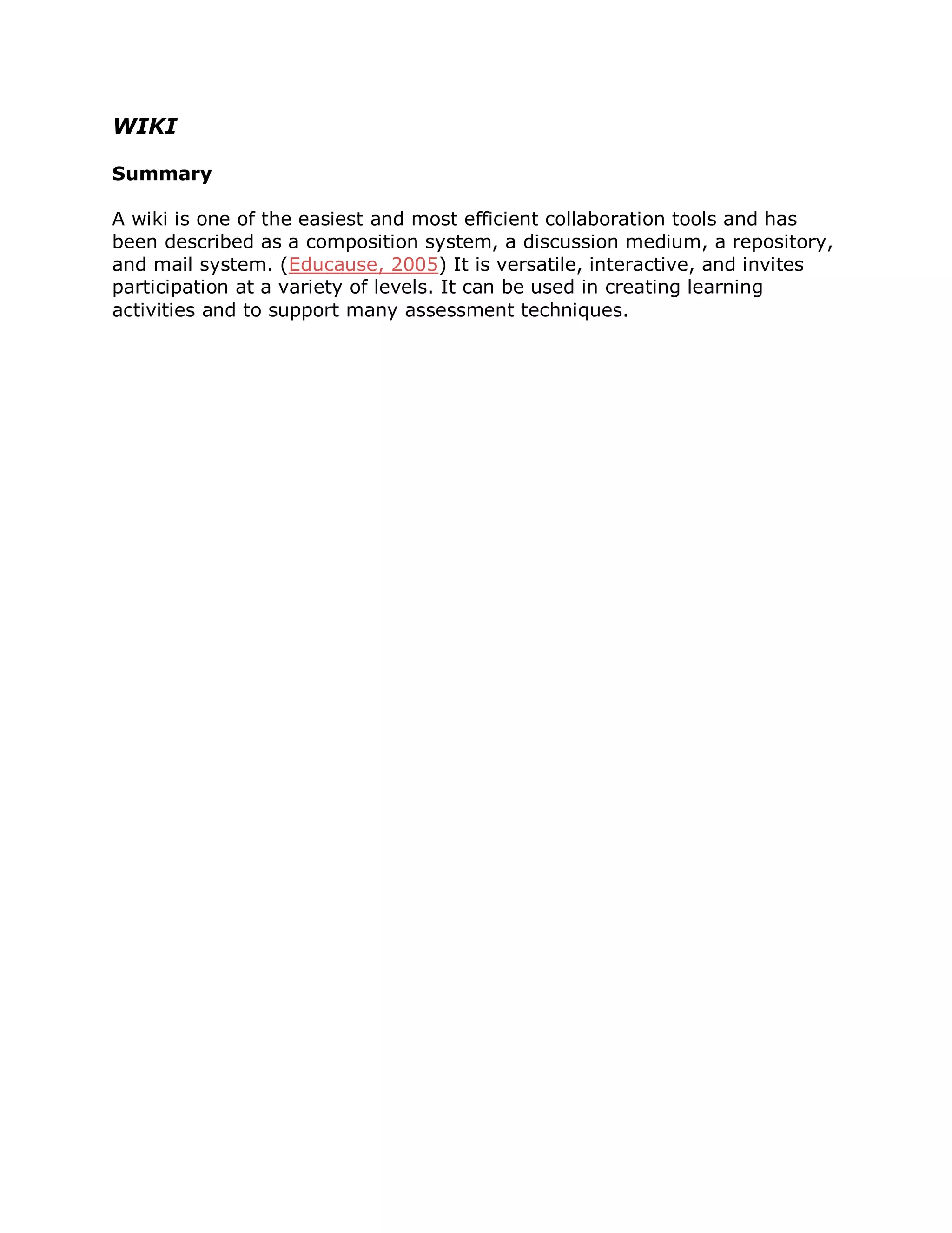 WIKI

Summary

A wiki is one of the easiest and most efficient collaboration tools and has
been described as a composition system, a discussion medium, a repository,
and mail system. (Educause, 2005) It is versatile, interactive, and invites
participation at a variety of levels. It can be used in creating learning
activities and to support many assessment techniques.
 