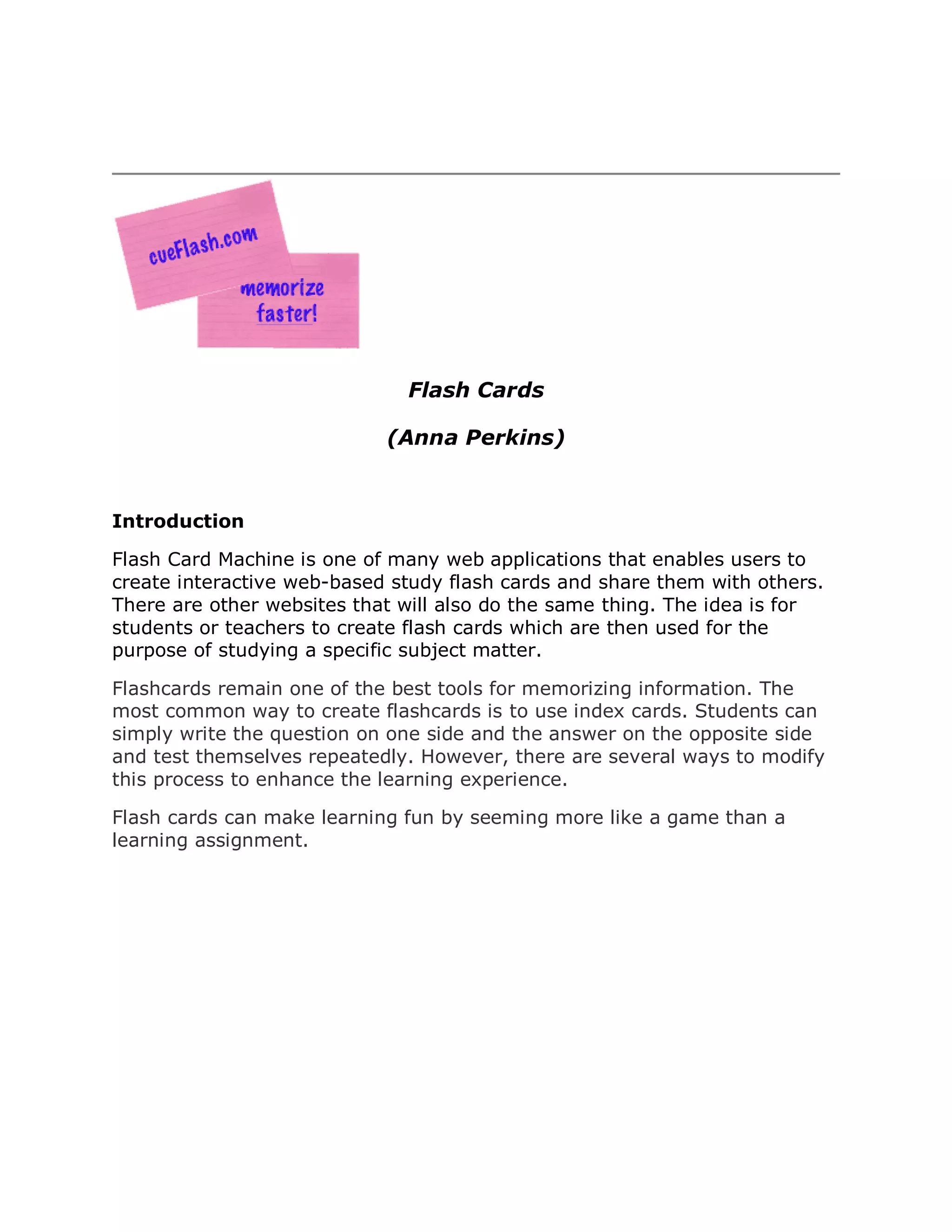 Flash Cards

                            (Anna Perkins)


Introduction

Flash Card Machine is one of many web applications that enables users to
create interactive web-based study flash cards and share them with others.
There are other websites that will also do the same thing. The idea is for
students or teachers to create flash cards which are then used for the
purpose of studying a specific subject matter.

Flashcards remain one of the best tools for memorizing information. The
most common way to create flashcards is to use index cards. Students can
simply write the question on one side and the answer on the opposite side
and test themselves repeatedly. However, there are several ways to modify
this process to enhance the learning experience.

Flash cards can make learning fun by seeming more like a game than a
learning assignment.
 