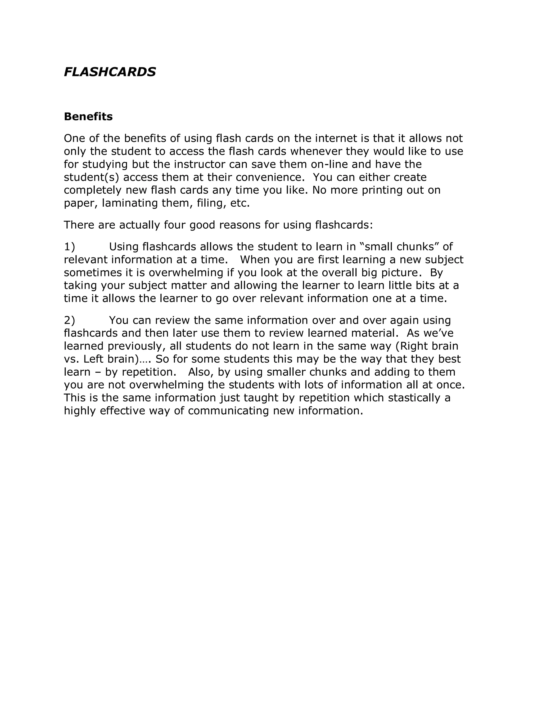 FLASHCARDS


Benefits

One of the benefits of using flash cards on the internet is that it allows not
only the student to access the flash cards whenever they would like to use
for studying but the instructor can save them on-line and have the
student(s) access them at their convenience. You can either create
completely new flash cards any time you like. No more printing out on
paper, laminating them, filing, etc.

There are actually four good reasons for using flashcards:

1)       Using flashcards allows the student to learn in “small chunks” of
relevant information at a time. When you are first learning a new subject
sometimes it is overwhelming if you look at the overall big picture. By
taking your subject matter and allowing the learner to learn little bits at a
time it allows the learner to go over relevant information one at a time.

2)        You can review the same information over and over again using
flashcards and then later use them to review learned material. As we’ve
learned previously, all students do not learn in the same way (Right brain
vs. Left brain)…. So for some students this may be the way that they best
learn – by repetition. Also, by using smaller chunks and adding to them
you are not overwhelming the students with lots of information all at once.
This is the same information just taught by repetition which stastically a
highly effective way of communicating new information.
 