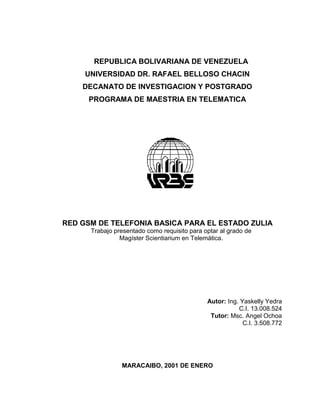 REPUBLICA BOLIVARIANA DE VENEZUELA
UNIVERSIDAD DR. RAFAEL BELLOSO CHACIN
DECANATO DE INVESTIGACION Y POSTGRADO
PROGRAMA DE MAESTRIA EN TELEMATICA
RED GSM DE TELEFONIA BASICA PARA EL ESTADO ZULIA
Trabajo presentado como requisito para optar al grado de
Magíster Scientiarium en Telemática.
MARACAIBO, 2001 DE ENERO
Autor: Ing. Yaskelly Yedra
C.I. 13.008.524
Tutor: Msc. Angel Ochoa
C.I. 3.508.772
 