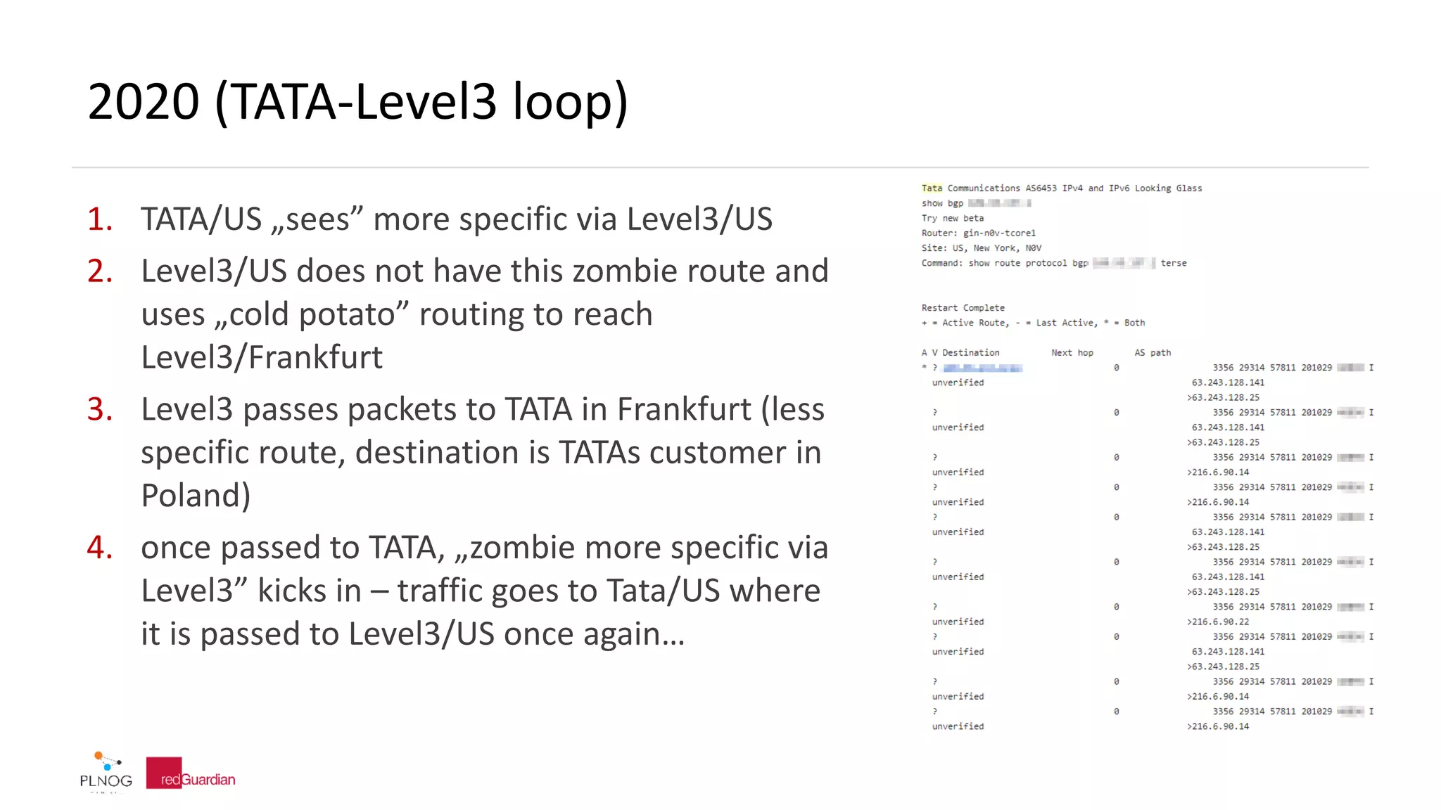 2020 (TATA-Level3 loop)
1. TATA/US „sees” more specific via Level3/US
2. Level3/US does not have this zombie route and
uses „cold potato” routing to reach
Level3/Frankfurt
3. Level3 passes packets to TATA in Frankfurt (less
specific route, destination is TATAs customer in
Poland)
4. once passed to TATA, „zombie more specific via
Level3” kicks in – traffic goes to Tata/US where
it is passed to Level3/US once again…
 