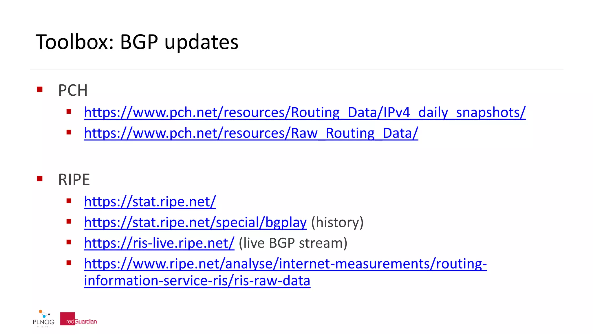 Toolbox: BGP updates
 PCH
 https://www.pch.net/resources/Routing_Data/IPv4_daily_snapshots/
 https://www.pch.net/resources/Raw_Routing_Data/
 RIPE
 https://stat.ripe.net/
 https://stat.ripe.net/special/bgplay (history)
 https://ris-live.ripe.net/ (live BGP stream)
 https://www.ripe.net/analyse/internet-measurements/routing-
information-service-ris/ris-raw-data
 