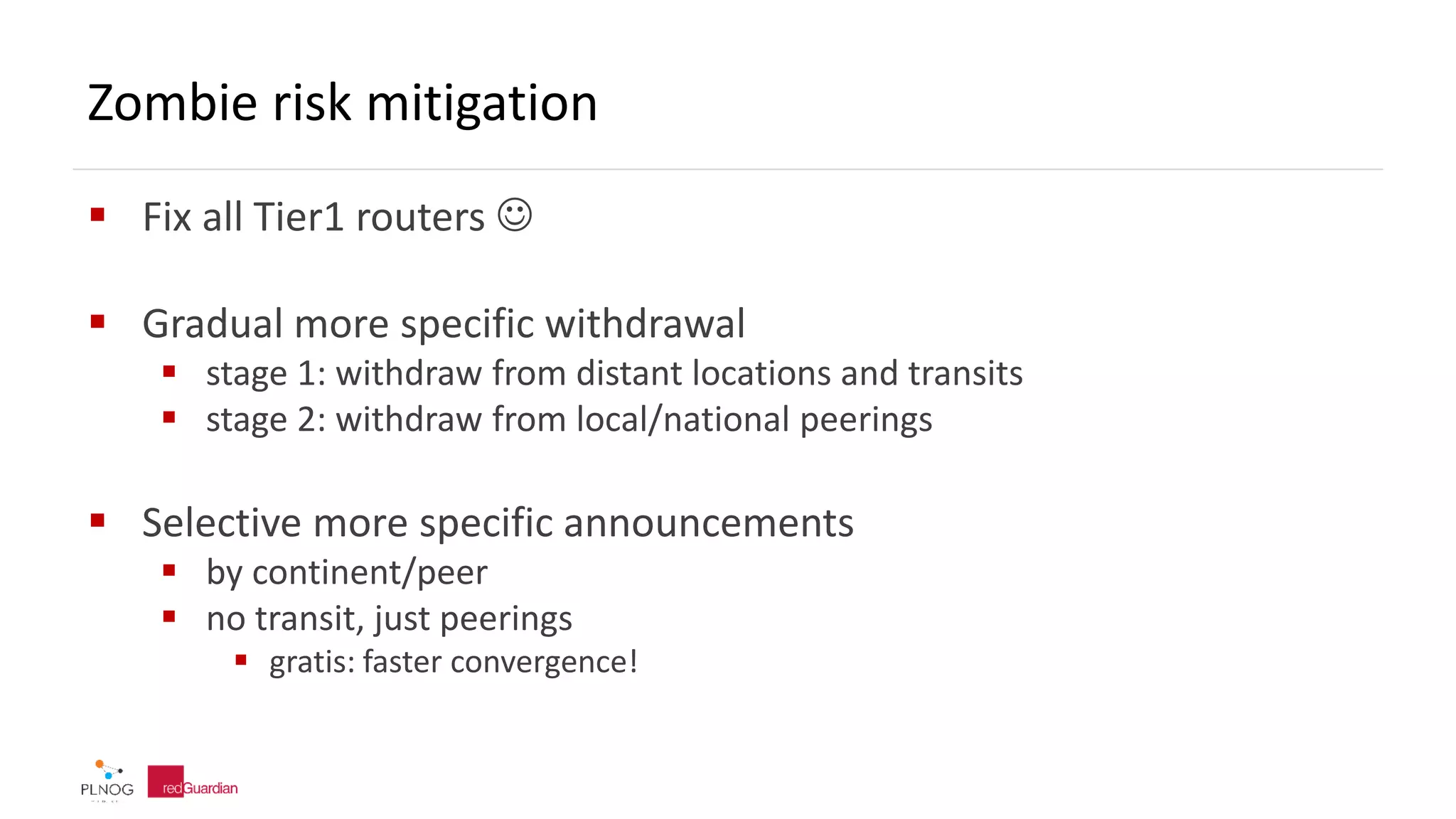 Zombie risk mitigation
 Fix all Tier1 routers 
 Gradual more specific withdrawal
 stage 1: withdraw from distant locations and transits
 stage 2: withdraw from local/national peerings
 Selective more specific announcements
 by continent/peer
 no transit, just peerings
 gratis: faster convergence!
 