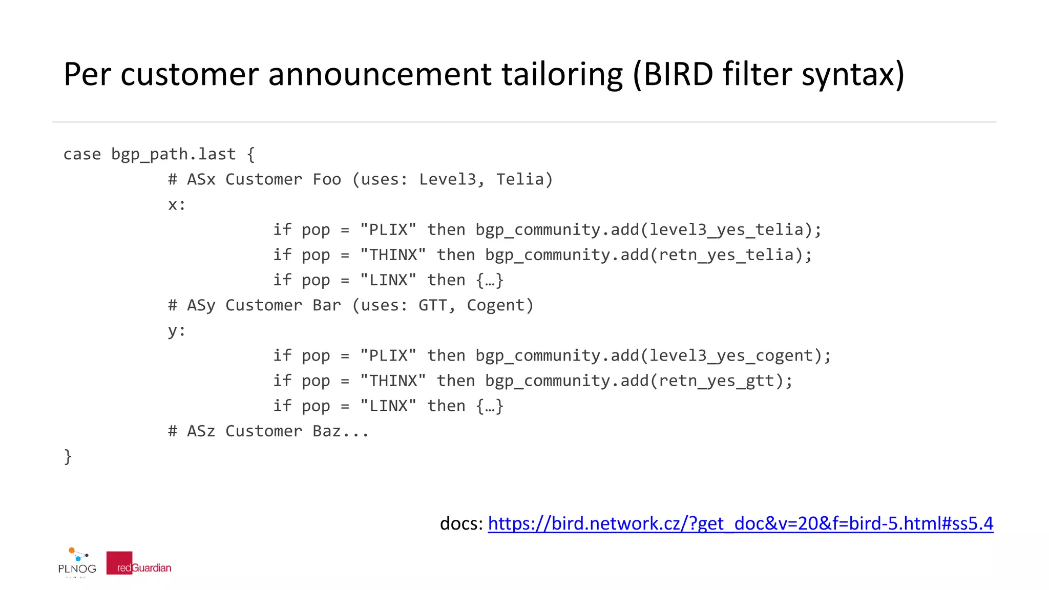 Per customer announcement tailoring (BIRD filter syntax)
case bgp_path.last {
# ASx Customer Foo (uses: Level3, Telia)
x:
if pop = "PLIX" then bgp_community.add(level3_yes_telia);
if pop = "THINX" then bgp_community.add(retn_yes_telia);
if pop = "LINX" then {…}
# ASy Customer Bar (uses: GTT, Cogent)
y:
if pop = "PLIX" then bgp_community.add(level3_yes_cogent);
if pop = "THINX" then bgp_community.add(retn_yes_gtt);
if pop = "LINX" then {…}
# ASz Customer Baz...
}
docs: https://bird.network.cz/?get_doc&v=20&f=bird-5.html#ss5.4
 