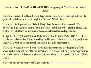 Extracts from I HAD A BLACK DOG copyright Matthew Johnstone
                            2006
Winston Churchill suffered from depression, on and off, throughout his life
(yet still led the country through the Second World War).
He called his depression a ‘Black Dog’ that followed him around. The
following illustrations come from a brilliant book called ‘I Had a Black Day’
written by Matthew Johnstone who also suffered from depression.
It is published by Constable & Robinson at £6.99 (isbn 978 1 84529 3147)
and is available at bookshops and by mail-order. Matthew and his publishers
kindly allowed us to use the illustrations for this presentation.
If you see yourself here, I would strongly recommend getting hold of this
book and seeing all the other illustrations that show not only how depression
can affect your life but also give you some ideas to get on top of your ‘Black
Dog’.
Also see our psychology/self help website http://www.overcoming.co.uk
 