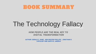 The Technology Fallacy
HOW PEOPLE ARE THE REAL KEY TO
DIGITAL TRANSFORMATION
AUTHOR: GERALD C. KANE , ANH NGUYEN PHILLIPS , JONATHAN R.
COPULSKY AND GARTH R. ANDRUS
BOOK SUMMARY
 