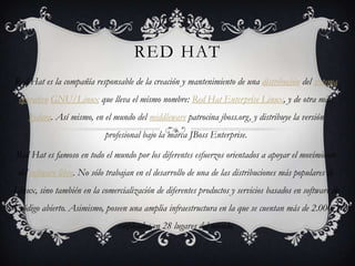 RED HAT Red Hat es la compañía responsable de la creación y mantenimiento de una distribución del sistema operativoGNU/Linux que lleva el mismo nombre: Red Hat Enterprise Linux, y de otra más, Fedora. Así mismo, en el mundo del middleware patrocina jboss.org, y distribuye la versión profesional bajo la marca JBoss Enterprise. Red Hat es famoso en todo el mundo por los diferentes esfuerzos orientados a apoyar el movimiento del software libre. No sólo trabajan en el desarrollo de una de las distribuciones más populares de Linux, sino también en la comercialización de diferentes productos y servicios basados en software de código abierto. Asimismo, poseen una amplia infraestructura en la que se cuentan más de 2.000 empleados en 28 lugares del mundo. 