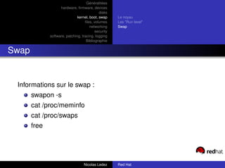 Généralitées
                    hardware, ﬁrmware, devices
                                             disks
                               kernel, boot, swap     Le noyau
                                    ﬁles, volumes     Les "Run level"
                                       networking     Swap
                                           security
              software, patching, tracing, logging
                                     Bibliographie


Swap


 Informations sur le swap :
       swapon -s
       cat /proc/meminfo
       cat /proc/swaps
       free




                                   Nicolas Ledez      Red Hat
 