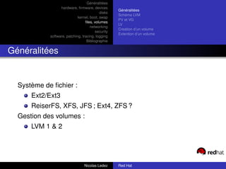 Généralitées
                  hardware, ﬁrmware, devices
                                                    Généralitées
                                           disks
                                                    Schéma LVM
                             kernel, boot, swap
                                                    PV et VG
                                  ﬁles, volumes
                                                    LV
                                     networking
                                                    Creation d’un volume
                                         security
                                                    Extention d’un volume
            software, patching, tracing, logging
                                   Bibliographie


Généralitées


  Système de ﬁchier :
      Ext2/Ext3
      ReiserFS, XFS, JFS ; Ext4, ZFS ?
  Gestion des volumes :
      LVM 1 & 2




                                 Nicolas Ledez      Red Hat
 