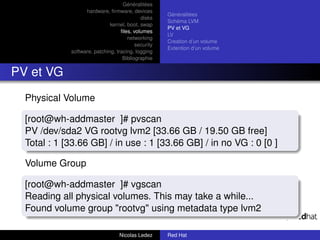 Généralitées
                   hardware, ﬁrmware, devices
                                                     Généralitées
                                            disks
                                                     Schéma LVM
                              kernel, boot, swap
                                                     PV et VG
                                   ﬁles, volumes
                                                     LV
                                      networking
                                                     Creation d’un volume
                                          security
                                                     Extention d’un volume
             software, patching, tracing, logging
                                    Bibliographie


PV et VG
  Physical Volume

  [root@wh-addmaster ]# pvscan
  PV /dev/sda2 VG rootvg lvm2 [33.66 GB / 19.50 GB free]
  Total : 1 [33.66 GB] / in use : 1 [33.66 GB] / in no VG : 0 [0 ]

  Volume Group

  [root@wh-addmaster ]# vgscan
  Reading all physical volumes. This may take a while...
  Found volume group "rootvg" using metadata type lvm2

                                  Nicolas Ledez      Red Hat
 