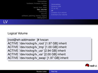 Généralitées
                 hardware, ﬁrmware, devices
                                                   Généralitées
                                          disks
                                                   Schéma LVM
                            kernel, boot, swap
                                                   PV et VG
                                 ﬁles, volumes
                                                   LV
                                    networking
                                                   Creation d’un volume
                                        security
                                                   Extention d’un volume
           software, patching, tracing, logging
                                  Bibliographie


LV

 Logical Volume

 [root@wh-addmaster ]# lvscan
 ACTIVE ’/dev/rootvg/lv_root’ [1.97 GB] inherit
 ACTIVE ’/dev/rootvg/lv_tmp’ [1.00 GB] inherit
 ACTIVE ’/dev/rootvg/lv_usr’ [2.94 GB] inherit
 ACTIVE ’/dev/rootvg/lv_var’ [2.00 GB] inherit
 ACTIVE ’/dev/rootvg/lv_swap’ [1.97 GB] inherit



                                Nicolas Ledez      Red Hat
 