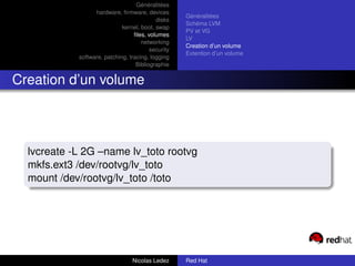 Généralitées
                  hardware, ﬁrmware, devices
                                                    Généralitées
                                           disks
                                                    Schéma LVM
                             kernel, boot, swap
                                                    PV et VG
                                  ﬁles, volumes
                                                    LV
                                     networking
                                                    Creation d’un volume
                                         security
                                                    Extention d’un volume
            software, patching, tracing, logging
                                   Bibliographie


Creation d’un volume




  lvcreate -L 2G –name lv_toto rootvg
  mkfs.ext3 /dev/rootvg/lv_toto
  mount /dev/rootvg/lv_toto /toto




                                 Nicolas Ledez      Red Hat
 