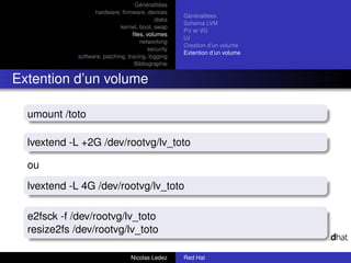 Généralitées
                   hardware, ﬁrmware, devices
                                                     Généralitées
                                            disks
                                                     Schéma LVM
                              kernel, boot, swap
                                                     PV et VG
                                   ﬁles, volumes
                                                     LV
                                      networking
                                                     Creation d’un volume
                                          security
                                                     Extention d’un volume
             software, patching, tracing, logging
                                    Bibliographie


Extention d’un volume

  umount /toto

  lvextend -L +2G /dev/rootvg/lv_toto

  ou
  lvextend -L 4G /dev/rootvg/lv_toto

  e2fsck -f /dev/rootvg/lv_toto
  resize2fs /dev/rootvg/lv_toto

                                  Nicolas Ledez      Red Hat
 