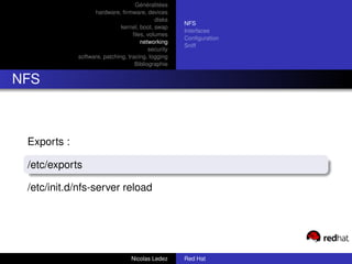 Généralitées
                   hardware, ﬁrmware, devices
                                            disks
                                                     NFS
                              kernel, boot, swap
                                                     Interfaces
                                   ﬁles, volumes
                                                     Conﬁguration
                                      networking
                                                     Sniff
                                          security
             software, patching, tracing, logging
                                    Bibliographie


NFS



 Exports :

 /etc/exports

 /etc/init.d/nfs-server reload




                                  Nicolas Ledez      Red Hat
 