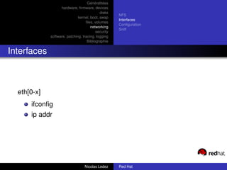 Généralitées
                   hardware, ﬁrmware, devices
                                            disks
                                                     NFS
                              kernel, boot, swap
                                                     Interfaces
                                   ﬁles, volumes
                                                     Conﬁguration
                                      networking
                                                     Sniff
                                          security
             software, patching, tracing, logging
                                    Bibliographie


Interfaces



  eth[0-x]
      ifconﬁg
      ip addr




                                  Nicolas Ledez      Red Hat
 