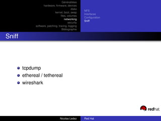 Généralitées
                    hardware, ﬁrmware, devices
                                             disks
                                                      NFS
                               kernel, boot, swap
                                                      Interfaces
                                    ﬁles, volumes
                                                      Conﬁguration
                                       networking
                                                      Sniff
                                           security
              software, patching, tracing, logging
                                     Bibliographie


Sniff



        tcpdump
        ethereal / tethereal
        wireshark




                                   Nicolas Ledez      Red Hat
 