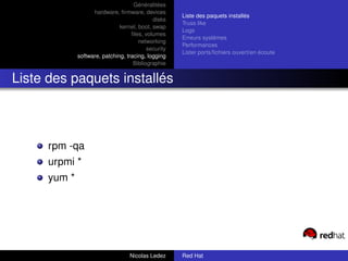 Généralitées
                    hardware, ﬁrmware, devices
                                                      Liste des paquets installés
                                             disks
                                                      Truss like
                               kernel, boot, swap
                                                      Logs
                                    ﬁles, volumes
                                                      Erreurs systèmes
                                       networking
                                                      Performances
                                           security
                                                      Lister ports/ﬁchiers ouvert/en écoute
              software, patching, tracing, logging
                                     Bibliographie


Liste des paquets installés



      rpm -qa
      urpmi *
      yum *




                                   Nicolas Ledez      Red Hat
 