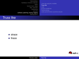 Généralitées
                     hardware, ﬁrmware, devices
                                                       Liste des paquets installés
                                              disks
                                                       Truss like
                                kernel, boot, swap
                                                       Logs
                                     ﬁles, volumes
                                                       Erreurs systèmes
                                        networking
                                                       Performances
                                            security
                                                       Lister ports/ﬁchiers ouvert/en écoute
               software, patching, tracing, logging
                                      Bibliographie


Truss like




      strace
      ltrace




                                    Nicolas Ledez      Red Hat
 
