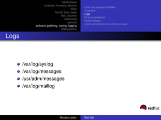 Généralitées
                   hardware, ﬁrmware, devices
                                                     Liste des paquets installés
                                            disks
                                                     Truss like
                              kernel, boot, swap
                                                     Logs
                                   ﬁles, volumes
                                                     Erreurs systèmes
                                      networking
                                                     Performances
                                          security
                                                     Lister ports/ﬁchiers ouvert/en écoute
             software, patching, tracing, logging
                                    Bibliographie


Logs



       /var/log/syslog
       /var/log/messages
       /usr/adm/messages
       /var/log/maillog




                                  Nicolas Ledez      Red Hat
 