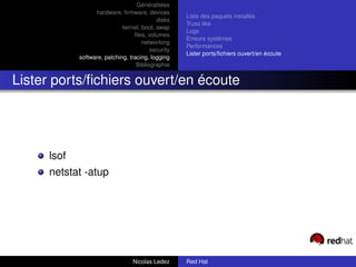 Généralitées
                   hardware, ﬁrmware, devices
                                                     Liste des paquets installés
                                            disks
                                                     Truss like
                              kernel, boot, swap
                                                     Logs
                                   ﬁles, volumes
                                                     Erreurs systèmes
                                      networking
                                                     Performances
                                          security
                                                     Lister ports/ﬁchiers ouvert/en écoute
             software, patching, tracing, logging
                                    Bibliographie


Lister ports/ﬁchiers ouvert/en écoute




      lsof
      netstat -atup




                                  Nicolas Ledez      Red Hat
 