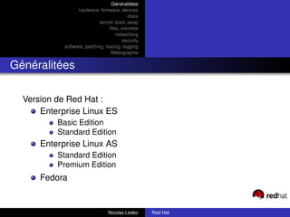 Généralitées
                  hardware, ﬁrmware, devices
                                           disks
                             kernel, boot, swap
                                  ﬁles, volumes
                                     networking
                                         security
            software, patching, tracing, logging
                                   Bibliographie


Généralitées

  Version de Red Hat :
      Enterprise Linux ES
          Basic Edition
          Standard Edition
      Enterprise Linux AS
          Standard Edition
          Premium Edition
      Fedora


                                 Nicolas Ledez      Red Hat
 
