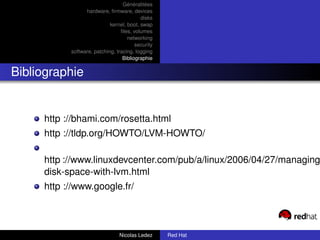 Généralitées
                 hardware, ﬁrmware, devices
                                          disks
                            kernel, boot, swap
                                 ﬁles, volumes
                                    networking
                                        security
           software, patching, tracing, logging
                                  Bibliographie


Bibliographie


     http ://bhami.com/rosetta.html
     http ://tldp.org/HOWTO/LVM-HOWTO/

     http ://www.linuxdevcenter.com/pub/a/linux/2006/04/27/managing
     disk-space-with-lvm.html
     http ://www.google.fr/



                                Nicolas Ledez      Red Hat
 