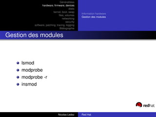Généralitées
                   hardware, ﬁrmware, devices
                                            disks
                              kernel, boot, swap
                                                     Information hardware
                                   ﬁles, volumes
                                                     Gestion des modules
                                      networking
                                          security
             software, patching, tracing, logging
                                    Bibliographie


Gestion des modules



     lsmod
     modprobe
     modprobe -r
     insmod




                                  Nicolas Ledez      Red Hat
 