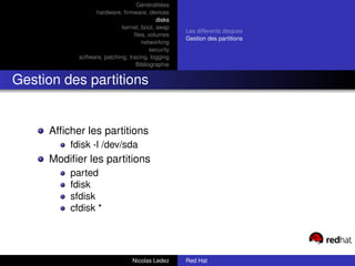 Généralitées
                 hardware, ﬁrmware, devices
                                          disks
                            kernel, boot, swap
                                                   Les differents disques
                                 ﬁles, volumes
                                                   Gestion des partitions
                                    networking
                                        security
           software, patching, tracing, logging
                                  Bibliographie


Gestion des partitions


     Afﬁcher les partitions
         fdisk -l /dev/sda
     Modiﬁer les partitions
         parted
         fdisk
         sfdisk
         cfdisk *




                                Nicolas Ledez      Red Hat
 