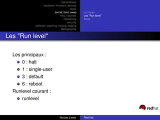 Généralitées
                   hardware, ﬁrmware, devices
                                            disks
                              kernel, boot, swap     Le noyau
                                   ﬁles, volumes     Les "Run level"
                                      networking     Swap
                                          security
             software, patching, tracing, logging
                                    Bibliographie


Les "Run level"

  Les principaux :
      0 : halt
      1 : single-user
      3 : default
      6 : reboot
  Runlevel courant :
      runlevel


                                  Nicolas Ledez      Red Hat
 